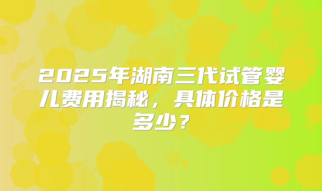 2025年湖南三代试管婴儿费用揭秘，具体价格是多少？