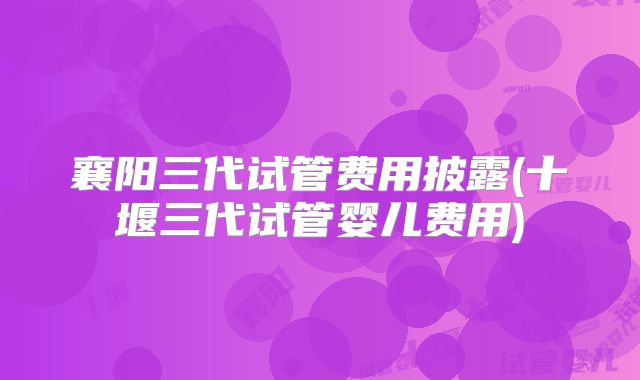 襄阳三代试管费用披露(十堰三代试管婴儿费用)