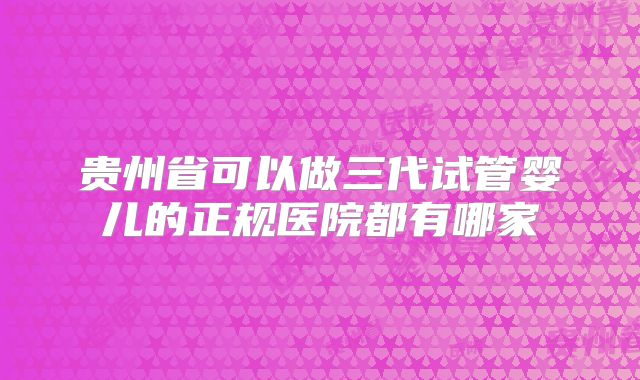 贵州省可以做三代试管婴儿的正规医院都有哪家
