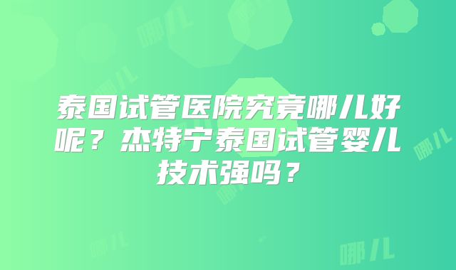 泰国试管医院究竟哪儿好呢？杰特宁泰国试管婴儿技术强吗？