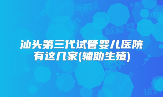 汕头第三代试管婴儿医院有这几家(辅助生殖)