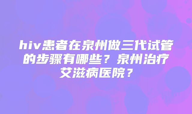 hiv患者在泉州做三代试管的步骤有哪些?泉州治疗艾滋病医院?