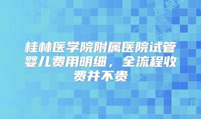 桂林医学院附属医院试管婴儿费用明细，全流程收费并不贵