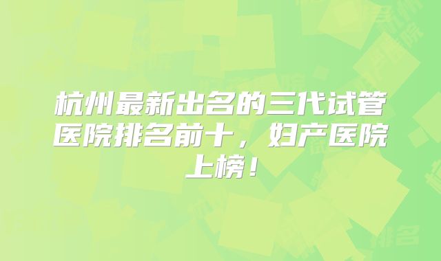 杭州最新出名的三代试管医院排名前十，妇产医院上榜！