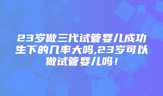 23岁做三代试管婴儿成功生下的几率大吗,23岁可以做试管婴儿吗！