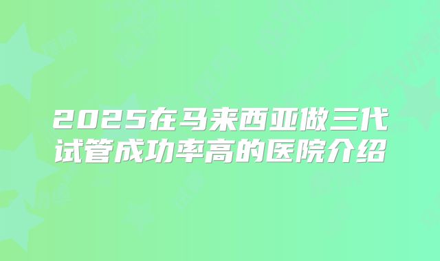 2025在马来西亚做三代试管成功率高的医院介绍