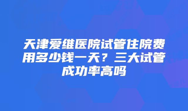 天津爱维医院试管住院费用多少钱一天？三大试管成功率高吗