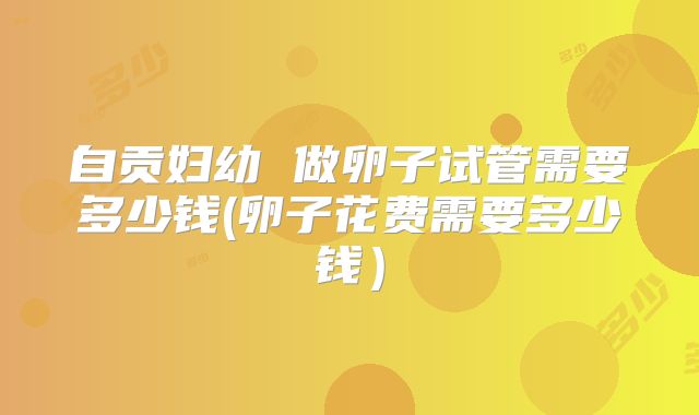 自贡妇幼 做卵子试管需要多少钱(卵子花费需要多少钱)