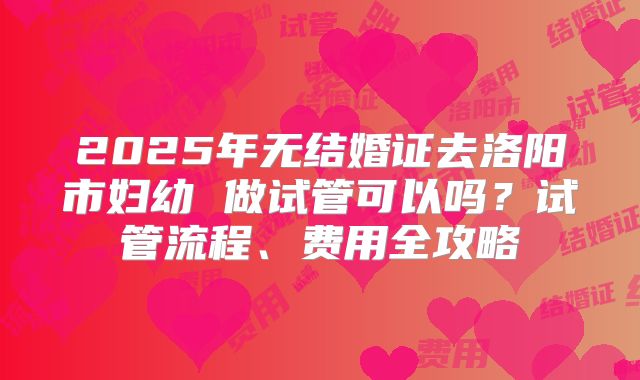 2025年无结婚证去洛阳市妇幼 做试管可以吗？试管流程、费用全攻略