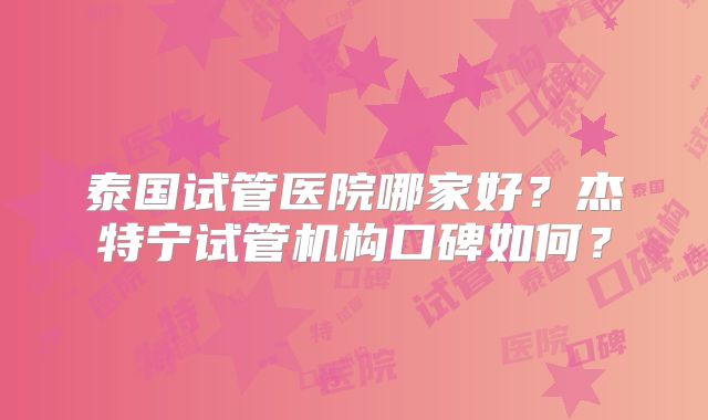 泰国试管医院哪家好？杰特宁试管机构口碑如何？
