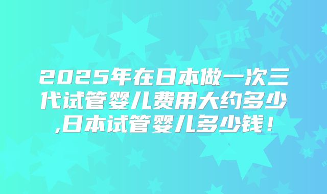 2025年在日本做一次三代试管婴儿费用大约多少,日本试管婴儿多少钱！