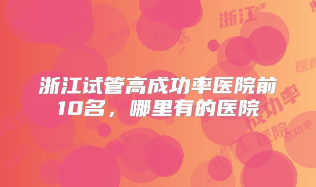 浙江试管高成功率医院前10名，哪里有的医院