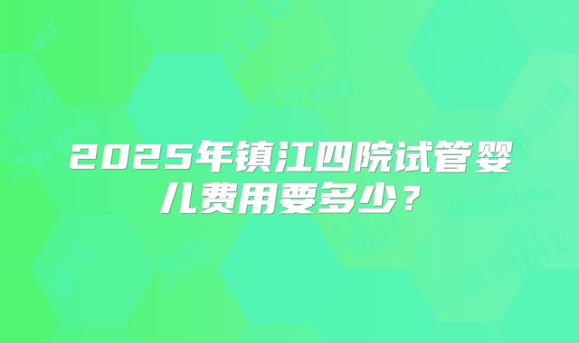 2025年镇江四院试管婴儿费用要多少?
