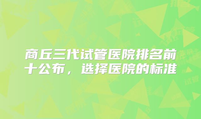商丘三代试管医院排名前十公布,选择医院的标准