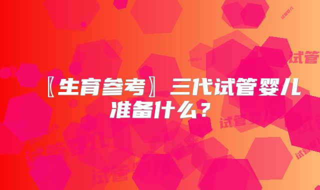 〖生育参考〗三代试管婴儿准备什么?