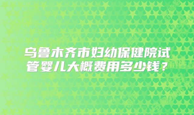 乌鲁木齐市妇幼保健院试管婴儿大概费用多少钱？