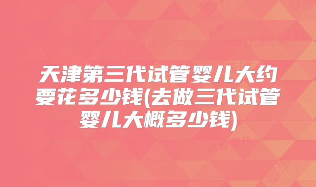 天津第三代试管婴儿大约要花多少钱(去做三代试管婴儿大概多少钱)