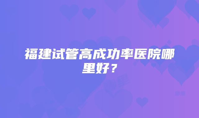 福建试管高成功率医院哪里好?