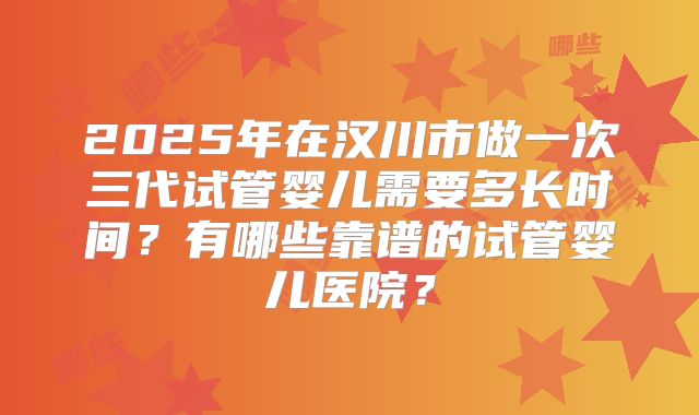 2025年在汉川市做一次三代试管婴儿需要多长时间？有哪些靠谱的试管婴儿医院？
