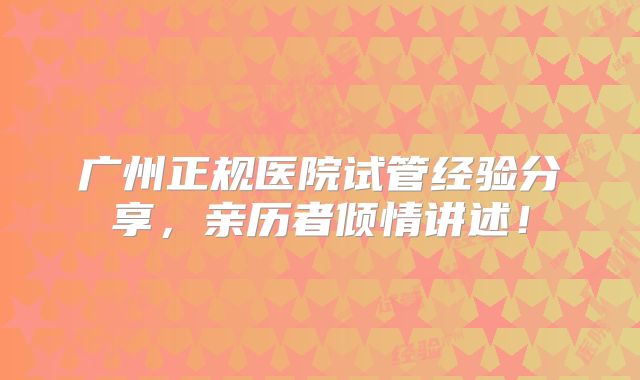广州正规医院试管经验分享，亲历者倾情讲述！