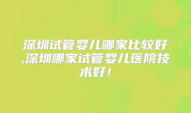 深圳试管婴儿哪家比较好,深圳哪家试管婴儿医院技术好！