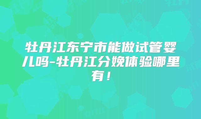牡丹江东宁市能做试管婴儿吗-牡丹江分娩体验哪里有！