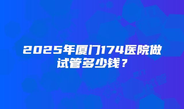 2025年厦门174医院做试管多少钱？