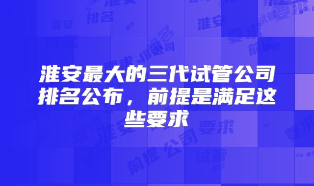 淮安最大的三代试管公司排名公布,前提是满足这些要求