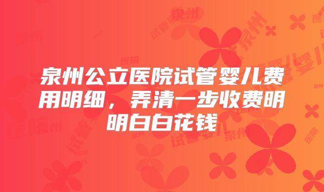 泉州公立医院试管婴儿费用明细，弄清一步收费明明白白花钱