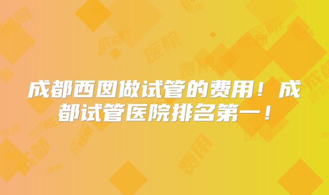 成都西囡做试管的费用！成都试管医院排名第一！