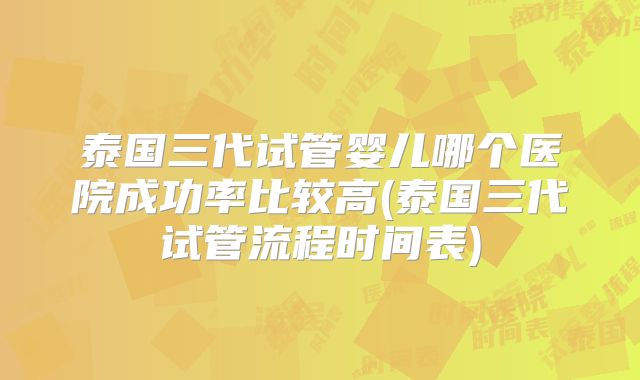 泰国三代试管婴儿哪个医院成功率比较高(泰国三代试管流程时间表)