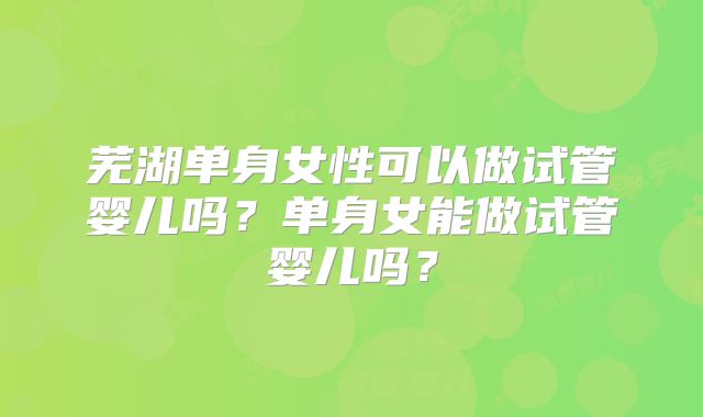 芜湖单身女性可以做试管婴儿吗？单身女能做试管婴儿吗？