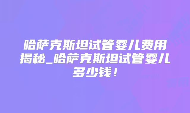 哈萨克斯坦试管婴儿费用揭秘_哈萨克斯坦试管婴儿多少钱！