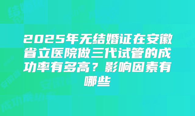 2025年无结婚证在安徽省立医院做三代试管的成功率有多高？影响因素有哪些