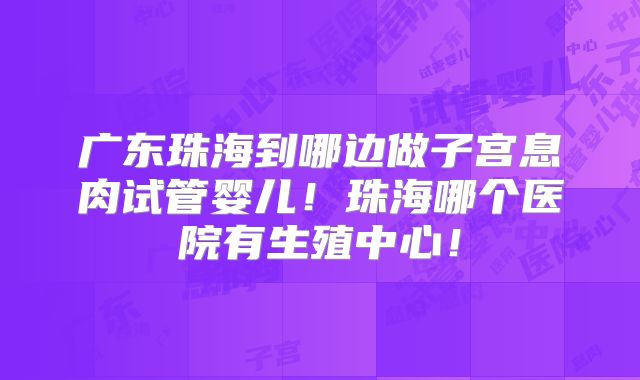 广东珠海到哪边做子宫息肉试管婴儿！珠海哪个医院有生殖中心！
