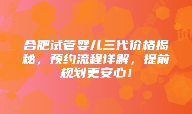 合肥试管婴儿三代价格揭秘，预约流程详解，提前规划更安心！