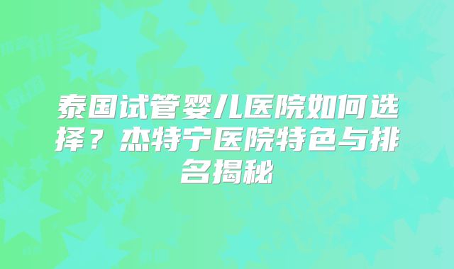 泰国试管婴儿医院如何选择？杰特宁医院特色与排名揭秘
