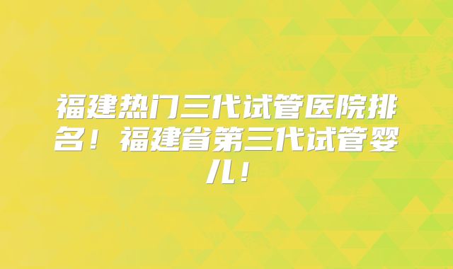 福建热门三代试管医院排名!福建省第三代试管婴儿!