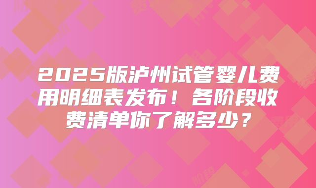 2025版泸州试管婴儿费用明细表发布！各阶段收费清单你了解多少？