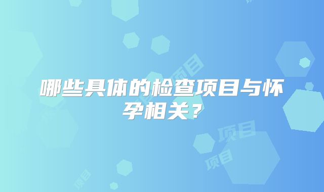 哪些具体的检查项目与怀孕相关？
