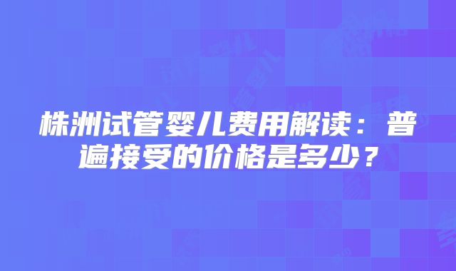株洲试管婴儿费用解读：普遍接受的价格是多少？