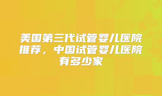 美国第三代试管婴儿医院推荐,中国试管婴儿医院有多少家