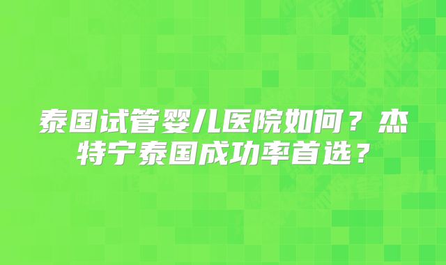 泰国试管婴儿医院如何?杰特宁泰国成功率首选?