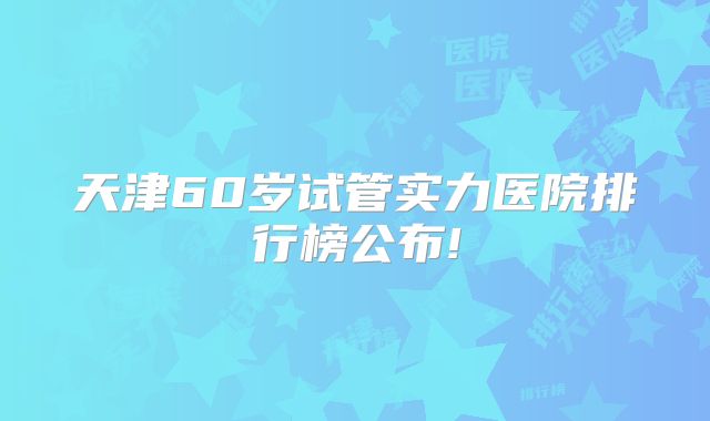 天津60岁试管实力医院排行榜公布!