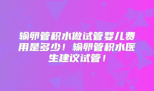 输卵管积水做试管婴儿费用是多少！输卵管积水医生建议试管！