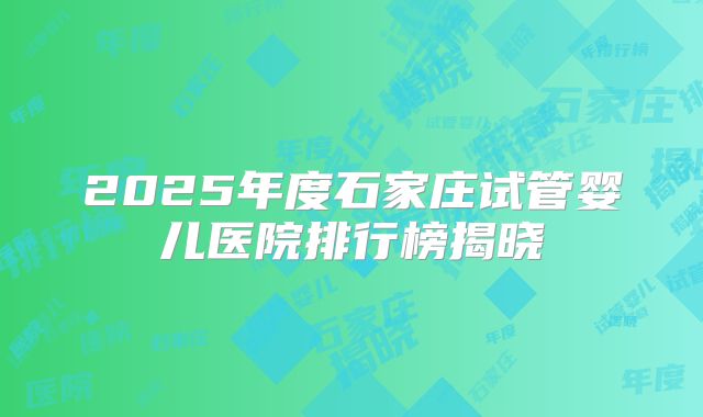 2025年度石家庄试管婴儿医院排行榜揭晓