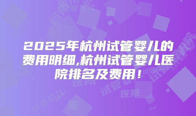 2025年杭州试管婴儿的费用明细,杭州试管婴儿医院排名及费用!