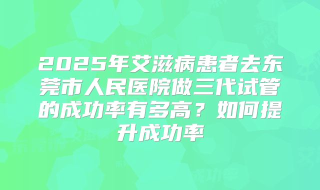 2025年艾滋病患者去东莞市人民医院做三代试管的成功率有多高？如何提升成功率