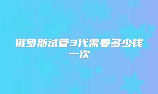 俄罗斯试管3代需要多少钱一次
