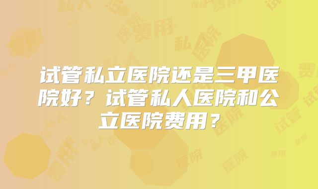 试管私立医院还是三甲医院好？试管私人医院和公立医院费用？